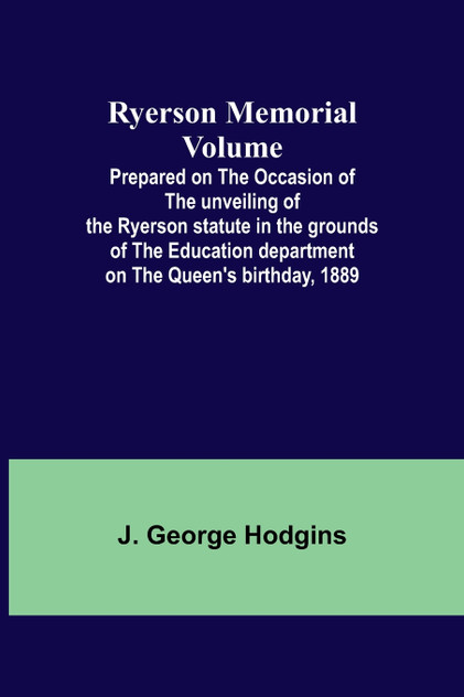 Ryerson Memorial Volume; Prepared on the occasion of the unveiling of the Ryerson statute in the grounds of the Education department on the Queen's birthday, 1889 Ryerson Memorial Volume; Prepared on the occasion of the unveiling of the Ryerson statute in the grounds of the Education department on the Queen's birthday, 1889