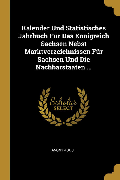 Kalender Und Statistisches Jahrbuch Für Das Königreich Sachsen Nebst Marktverzeichnissen Für Sachsen Und Die Nachbarstaaten ... Kalender Und Statistisches Jahrbuch Für Das Königreich Sachsen Nebst Marktverzeichnissen Für Sachsen Und Die Nachbarstaaten ...