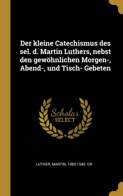 Der kleine Catechismus des sel. d. Martin Luthers, nebst den gewöhnlichen Morgen-, Abend-, und Tisch- Gebeten