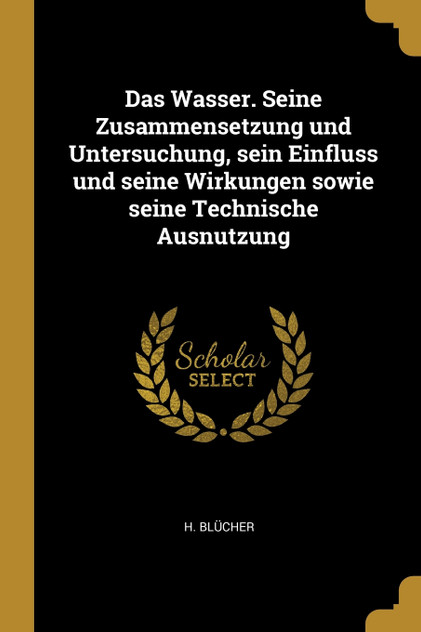 Das Wasser. Seine Zusammensetzung und Untersuchung, sein Einfluss und seine Wirkungen sowie seine Technische Ausnutzung Das Wasser. Seine Zusammensetzung und Untersuchung, sein Einfluss und seine Wirkungen sowie seine Technische Ausnutzung