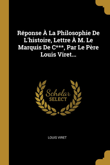 Réponse À La Philosophie De L'histoire, Lettre À M. Le Marquis De C***, Par Le Père Louis Viret... Réponse À La Philosophie De L'histoire, Lettre À M. Le Marquis De C***, Par Le Père Louis Viret...