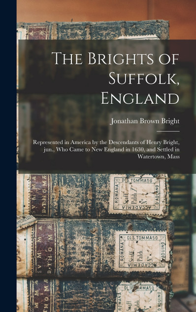 The Brights of Suffolk, England; Represented in America by the Descendants of Henry Bright, Jun., Who Came to New England in 1630, and Settled in Watertown, Mass The Brights of Suffolk, England; Represented in America by the Descendants of Henry Bright, Jun., Who Came to New England in 1630, and Settled in Watertown, Mass