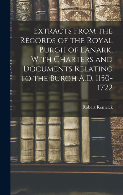 Extracts From the Records of the Royal Burgh of Lanark, With Charters and Documents Relating to the Burgh A.D. 1150-1722 Extracts From the Records of the Royal Burgh of Lanark, With Charters and Documents Relating to the Burgh A.D. 1150-1722