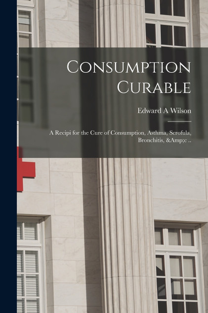 Consumption Curable; a Recipi for the Cure of Consumption, Asthma, Scrofula, Bronchitis, &c .. Consumption Curable; a Recipi for the Cure of Consumption, Asthma, Scrofula, Bronchitis, &c ..