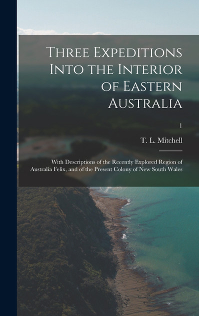 Three Expeditions Into the Interior of Eastern Australia; With Descriptions of the Recently Explored Region of Australia Felix, and of the Present Colony of New South Wales; 1 Three Expeditions Into the Interior of Eastern Australia; With Descriptions of the Recently Explored Region of Australia Felix, and of the Present Colony of New South Wales; 1