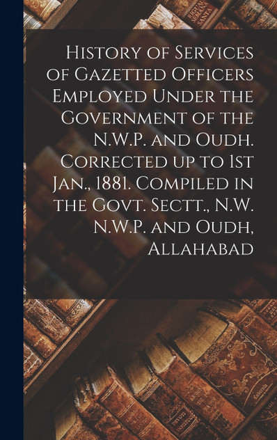 History of Services of Gazetted Officers Employed Under the Government of the N.W.P. and Oudh. Corrected up to 1st Jan., 1881. Compiled in the Govt. Sectt., N.W. N.W.P. and Oudh, Allahabad
