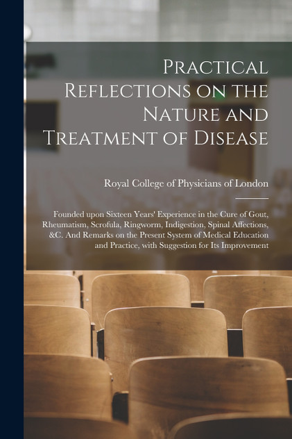 Practical Reflections on the Nature and Treatment of Disease; Founded Upon Sixteen Years' Experience in the Cure of Gout, Rheumatism, Scrofula, Ringworm, Indigestion, Spinal Affections, &c. And Remarks on the Present System of Medical Education And.