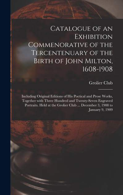 Catalogue of an Exhibition Commenorative of the Tercentenuary of the Birth of John Milton, 1608-1908; Including Original Editions of His Poetical and Prose Works, Together With Three Hundred and Twenty-seven Engraved Portraits. Held at the Grolier C
