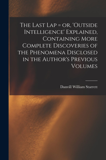 The Last Lap = or, 'Outside Intelligence' Explained, Containing More Complete Discoveries of the Phenomena Disclosed in the Author's Previous Volumes