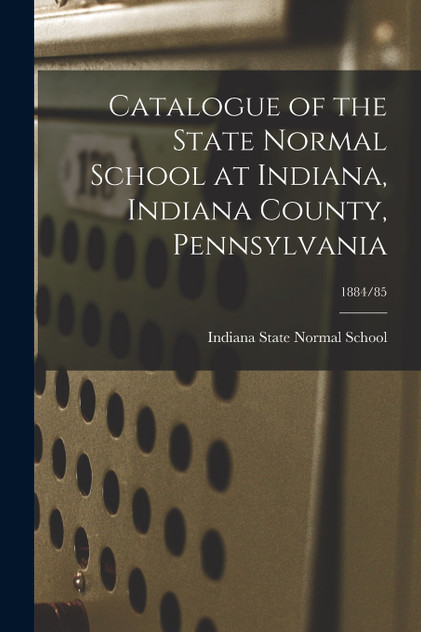 Catalogue of the State Normal School at Indiana, Indiana County, Pennsylvania; 1884/85 Catalogue of the State Normal School at Indiana, Indiana County, Pennsylvania; 1884/85