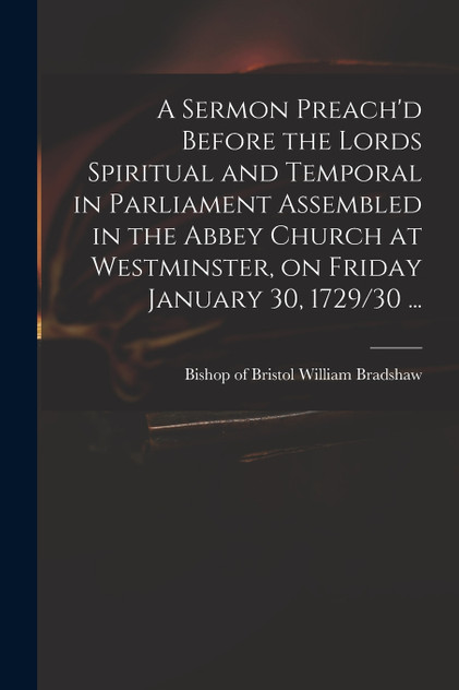 A Sermon Preach'd Before the Lords Spiritual and Temporal in Parliament Assembled in the Abbey Church at Westminster, on Friday January 30, 1729/30 ... A Sermon Preach'd Before the Lords Spiritual and Temporal in Parliament Assembled in the Abbey Church at Westminster, on Friday January 30, 1729/30 ...