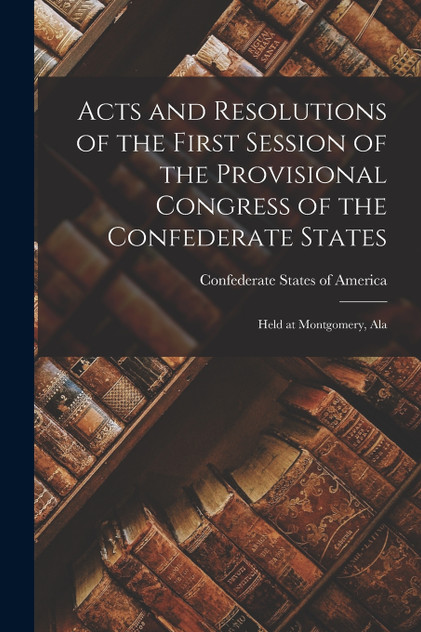 Acts and Resolutions of the First Session of the Provisional Congress of the Confederate States Acts and Resolutions of the First Session of the Provisional Congress of the Confederate States