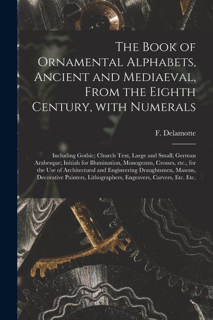 The Book of Ornamental Alphabets, Ancient and Mediaeval, From the Eighth Century, With Numerals; Including Gothic; Church Text, Large and Small; German Arabesque; Initials for Illumination, Monograms, Crosses, Etc., for the Use of Architectural And. The Book of Ornamental Alphabets, Ancient and Mediaeval, From the Eighth Century, With Numerals; Including Gothic; Church Text, Large and Small; German Arabesque; Initials for Illumination, Monograms, Crosses, Etc., for the Use of Architectural And.
