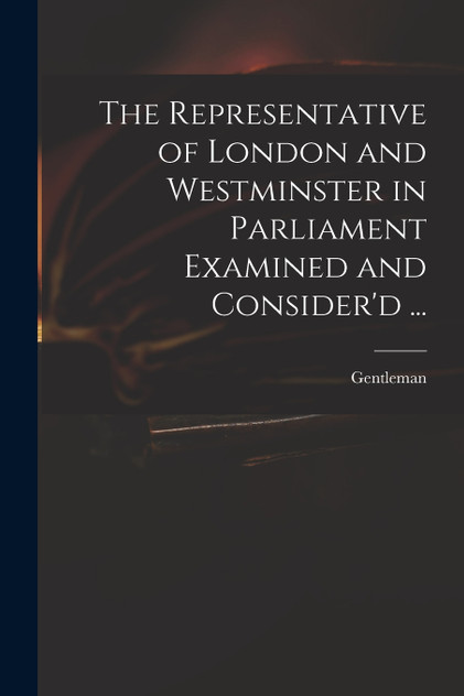 The Representative of London and Westminster in Parliament Examined and Consider'd ... The Representative of London and Westminster in Parliament Examined and Consider'd ...