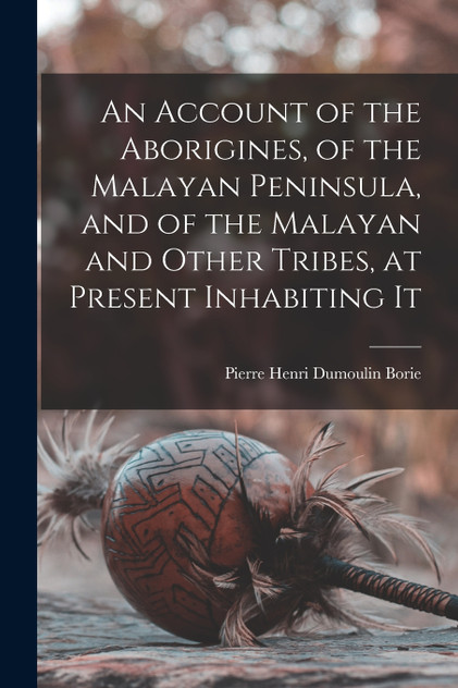 An Account of the Aborigines, of the Malayan Peninsula, and of the Malayan and Other Tribes, at Present Inhabiting It An Account of the Aborigines, of the Malayan Peninsula, and of the Malayan and Other Tribes, at Present Inhabiting It