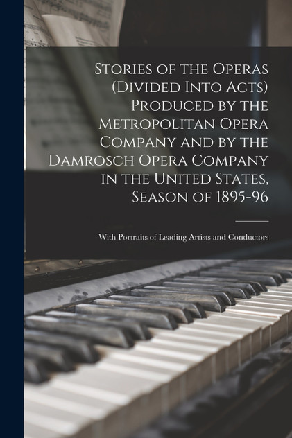 Stories of the Operas (divided Into Acts) Produced by the Metropolitan Opera Company and by the Damrosch Opera Company in the United States, Season of 1895-96 ; With Portraits of Leading Artists and Conductors