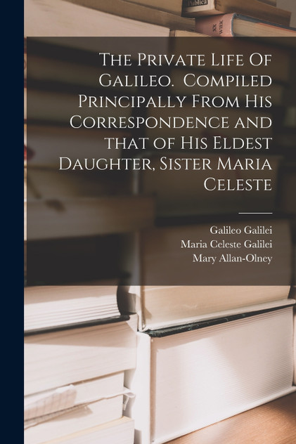 The Private Life Of Galileo. Compiled Principally From His Correspondence and That of His Eldest Daughter, Sister Maria Celeste The Private Life Of Galileo. Compiled Principally From His Correspondence and That of His Eldest Daughter, Sister Maria Celeste