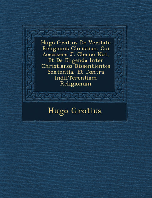 Hugo Grotius De Veritate Religionis Christian�. Cui Accessere J. Clerici Not�, Et De Eligenda Inter Christianos Dissentientes Sententia, Et Contra Indifferentiam Religionum Hugo Grotius De Veritate Religionis Christian�. Cui Accessere J. Clerici Not�, Et De Eligenda Inter Christianos Dissentientes Sententia, Et Contra Indifferentiam Religionum