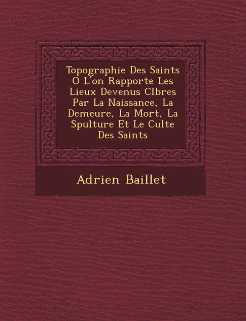 Topographie Des Saints O� L'on Rapporte Les Lieux Devenus C�l�bres Par La Naissance, La Demeure, La Mort, La S�pulture Et Le Culte Des Saints