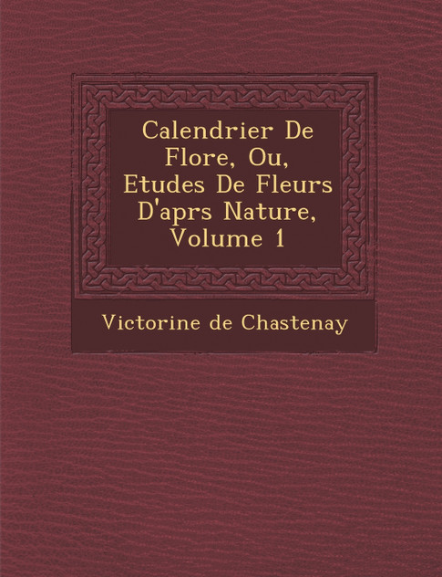 Calendrier De Flore, Ou, Etudes De Fleurs D'apr�s Nature, Volume 1 Calendrier De Flore, Ou, Etudes De Fleurs D'apr�s Nature, Volume 1