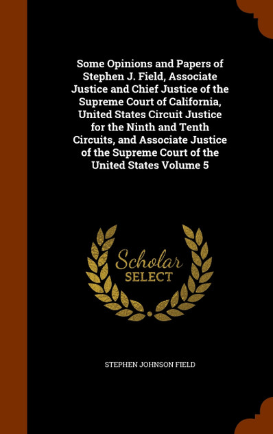 Some Opinions and Papers of Stephen J. Field, Associate Justice and Chief Justice of the Supreme Court of California, United States Circuit Justice for the Ninth and Tenth Circuits, and Associate Justice of the Supreme Court of the United States Vol