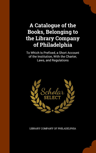 A Catalogue of the Books, Belonging to the Library Company of Philadelphia A Catalogue of the Books, Belonging to the Library Company of Philadelphia