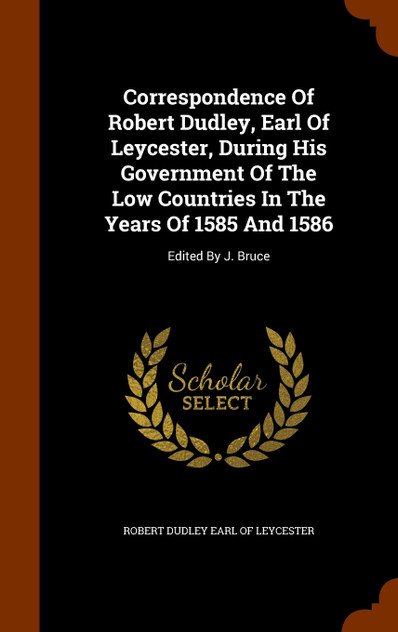 Correspondence Of Robert Dudley, Earl Of Leycester, During His Government Of The Low Countries In The Years Of 1585 And 1586 Correspondence Of Robert Dudley, Earl Of Leycester, During His Government Of The Low Countries In The Years Of 1585 And 1586