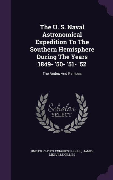 The U. S. Naval Astronomical Expedition To The Southern Hemisphere During The Years 1849- '50- '51- '52 The U. S. Naval Astronomical Expedition To The Southern Hemisphere During The Years 1849- '50- '51- '52