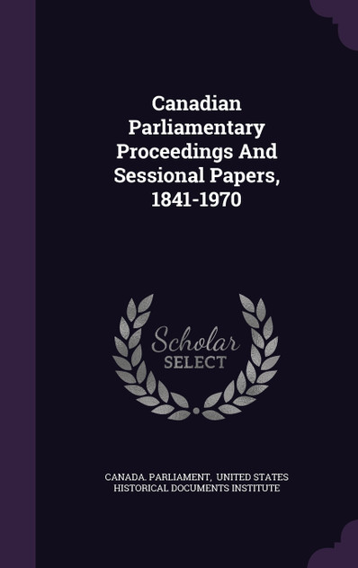 Canadian Parliamentary Proceedings And Sessional Papers, 1841-1970 Canadian Parliamentary Proceedings And Sessional Papers, 1841-1970