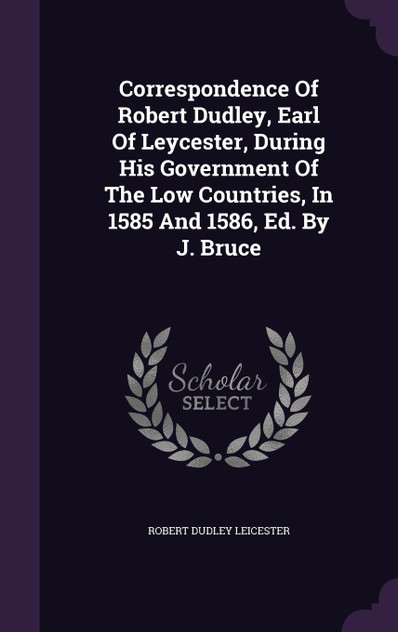 Correspondence Of Robert Dudley, Earl Of Leycester, During His Government Of The Low Countries, In 1585 And 1586, Ed. By J. Bruce Correspondence Of Robert Dudley, Earl Of Leycester, During His Government Of The Low Countries, In 1585 And 1586, Ed. By J. Bruce