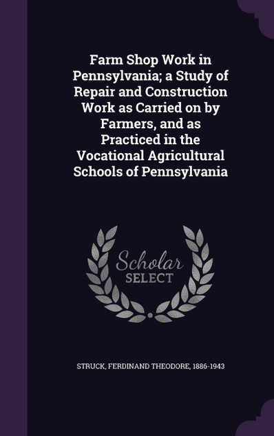 Farm Shop Work in Pennsylvania; a Study of Repair and Construction Work as Carried on by Farmers, and as Practiced in the Vocational Agricultural Schools of Pennsylvania Farm Shop Work in Pennsylvania; a Study of Repair and Construction Work as Carried on by Farmers, and as Practiced in the Vocational Agricultural Schools of Pennsylvania