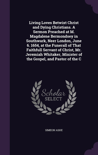 Living Loves Betwixt Christ and Dying Christians. A Sermon Preached at M. Magdalene Bermondsey in Southwark, Neer London, June 6. 1654, at the Funerall of That Faithfull Servant of Christ, Mr. Jeremiah Whitaker, Minister of the Gospel, and Pastor of