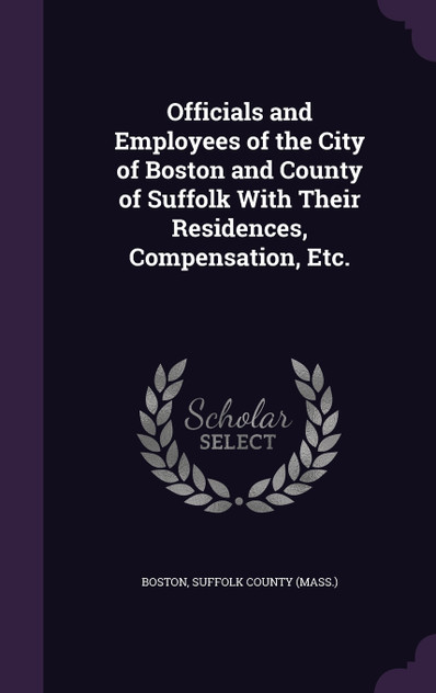 Officials and Employees of the City of Boston and County of Suffolk With Their Residences, Compensation, Etc. Officials and Employees of the City of Boston and County of Suffolk With Their Residences, Compensation, Etc.