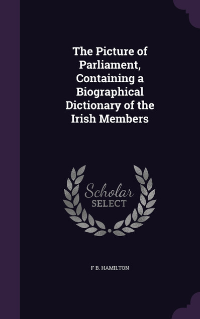 The Picture of Parliament, Containing a Biographical Dictionary of the Irish Members The Picture of Parliament, Containing a Biographical Dictionary of the Irish Members