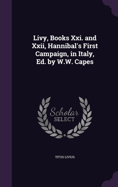 Livy, Books Xxi. and Xxii, Hannibal's First Campaign, in Italy, Ed. by W.W. Capes Livy, Books Xxi. and Xxii, Hannibal's First Campaign, in Italy, Ed. by W.W. Capes