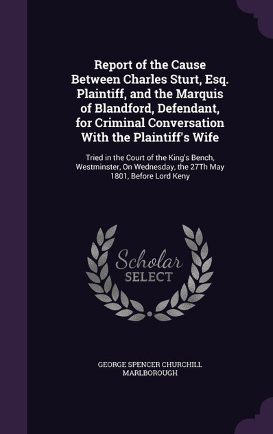 Report of the Cause Between Charles Sturt, Esq. Plaintiff, and the Marquis of Blandford, Defendant, for Criminal Conversation With the Plaintiff's Wife Report of the Cause Between Charles Sturt, Esq. Plaintiff, and the Marquis of Blandford, Defendant, for Criminal Conversation With the Plaintiff's Wife