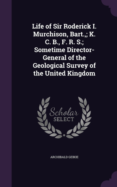 Life of Sir Roderick I. Murchison, Bart.,; K. C. B., F. R. S.; Sometime Director-General of the Geological Survey of the United Kingdom