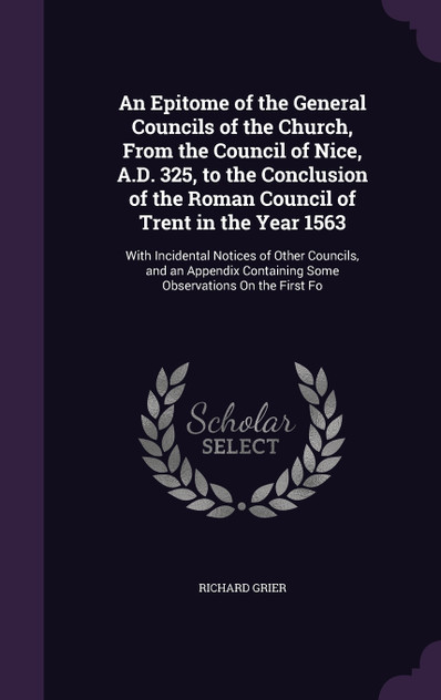 An Epitome of the General Councils of the Church, From the Council of Nice, A.D. 325, to the Conclusion of the Roman Council of Trent in the Year 1563 An Epitome of the General Councils of the Church, From the Council of Nice, A.D. 325, to the Conclusion of the Roman Council of Trent in the Year 1563