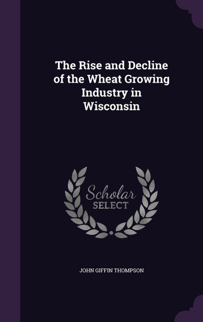 The Rise and Decline of the Wheat Growing Industry in Wisconsin The Rise and Decline of the Wheat Growing Industry in Wisconsin