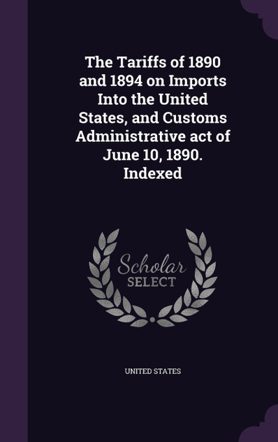 The Tariffs of 1890 and 1894 on Imports Into the United States, and Customs Administrative act of June 10, 1890. Indexed The Tariffs of 1890 and 1894 on Imports Into the United States, and Customs Administrative act of June 10, 1890. Indexed
