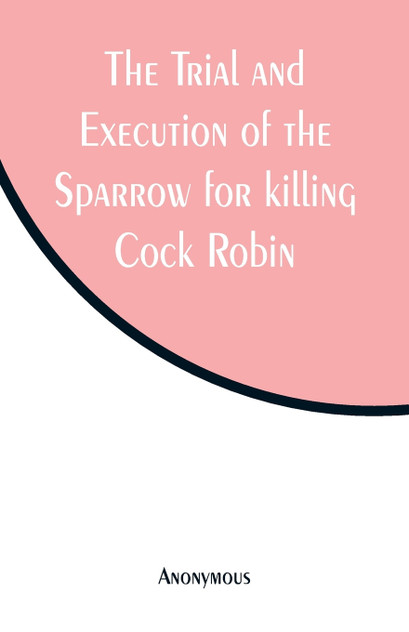 The Trial and Execution of the Sparrow for killing Cock Robin The Trial and Execution of the Sparrow for killing Cock Robin