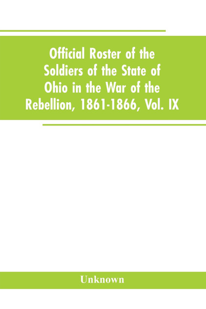 Official roster of the soldiers of the state of Ohio in the War of the Rebellion, 1861-1866, Vol. IX Official roster of the soldiers of the state of Ohio in the War of the Rebellion, 1861-1866, Vol. IX
