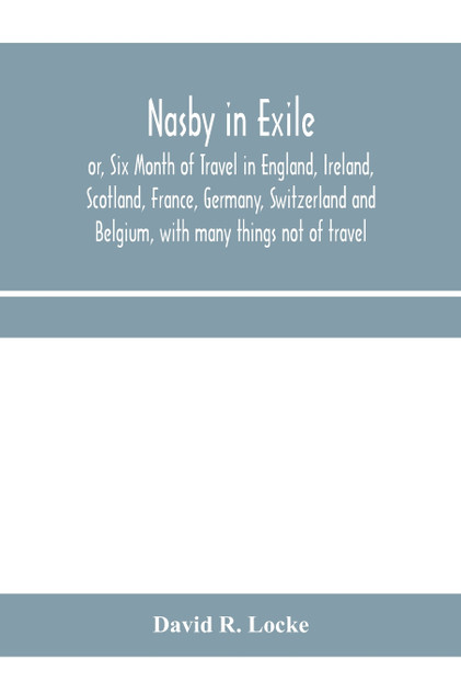 Nasby in exile or, Six Month of Travel in England, Ireland, Scotland, France, Germany, Switzerland and Belgium, with many things not of travel Nasby in exile or, Six Month of Travel in England, Ireland, Scotland, France, Germany, Switzerland and Belgium, with many things not of travel
