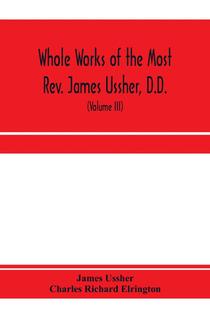 Whole works of the Most Rev. James Ussher, D.D., Lord Archbishop of Armagh, and Primate of all Ireland. now for the first time collected, with a life of the author and an account of his writings (Volume III)
