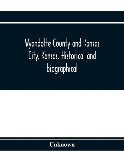 Wyandotte County and Kansas City, Kansas. Historical and biographical. Comprising a condensed history of the state, a careful history of Wyandotte County, and a comprehensive history of the growth of the cities, towns and villages Wyandotte County and Kansas City, Kansas. Historical and biographical. Comprising a condensed history of the state, a careful history of Wyandotte County, and a comprehensive history of the growth of the cities, towns and villages