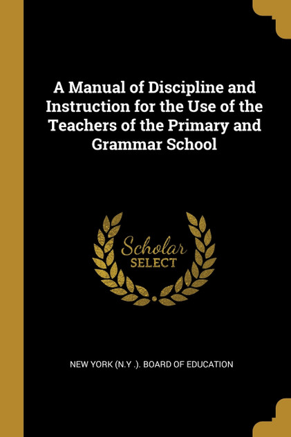 A Manual of Discipline and Instruction for the Use of the Teachers of the Primary and Grammar School A Manual of Discipline and Instruction for the Use of the Teachers of the Primary and Grammar School