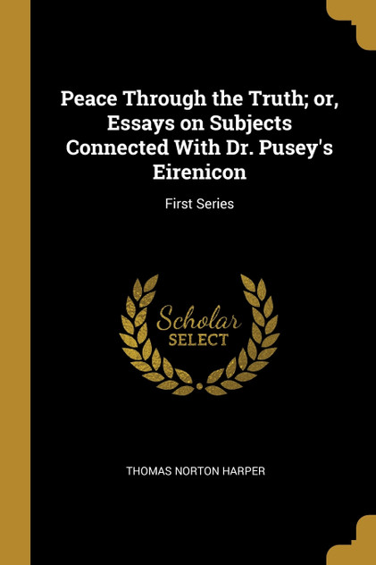 Peace Through the Truth; or, Essays on Subjects Connected With Dr. Pusey's Eirenicon Peace Through the Truth; or, Essays on Subjects Connected With Dr. Pusey's Eirenicon