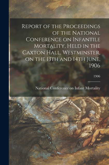 Report of the Proceedings of the National Conference on Infantile Mortality, Held in the Caxton Hall, Westminster, on the 13th and 14th June, 1906; 1906 Report of the Proceedings of the National Conference on Infantile Mortality, Held in the Caxton Hall, Westminster, on the 13th and 14th June, 1906; 1906