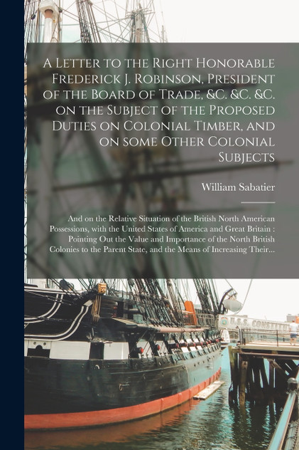 A Letter to the Right Honorable Frederick J. Robinson, President of the Board of Trade, &c. &c. &c. on the Subject of the Proposed Duties on Colonial Timber, and on Some Other Colonial Subjects [microform]