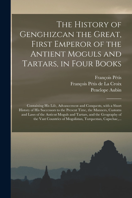 The History of Genghizcan the Great, First Emperor of the Antient Moguls and Tartars, in Four Books The History of Genghizcan the Great, First Emperor of the Antient Moguls and Tartars, in Four Books